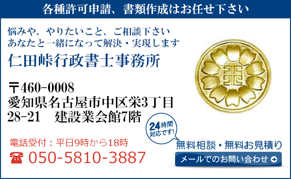 各種許可申請、書類作成はお任せ下さい
悩みや、やりたいこと、ご相談下さい
あなたと一緒になって解決・実現します
仁田峠行政書士事務所
〒460-0008
愛知県名古屋市中区栄3丁目
28-21　建設業会館7階
電話受付：平日９時から１８時まで
050-5810-3887
24時間対応です！
無料相談・無料お見積り
メールでのお問い合わせ